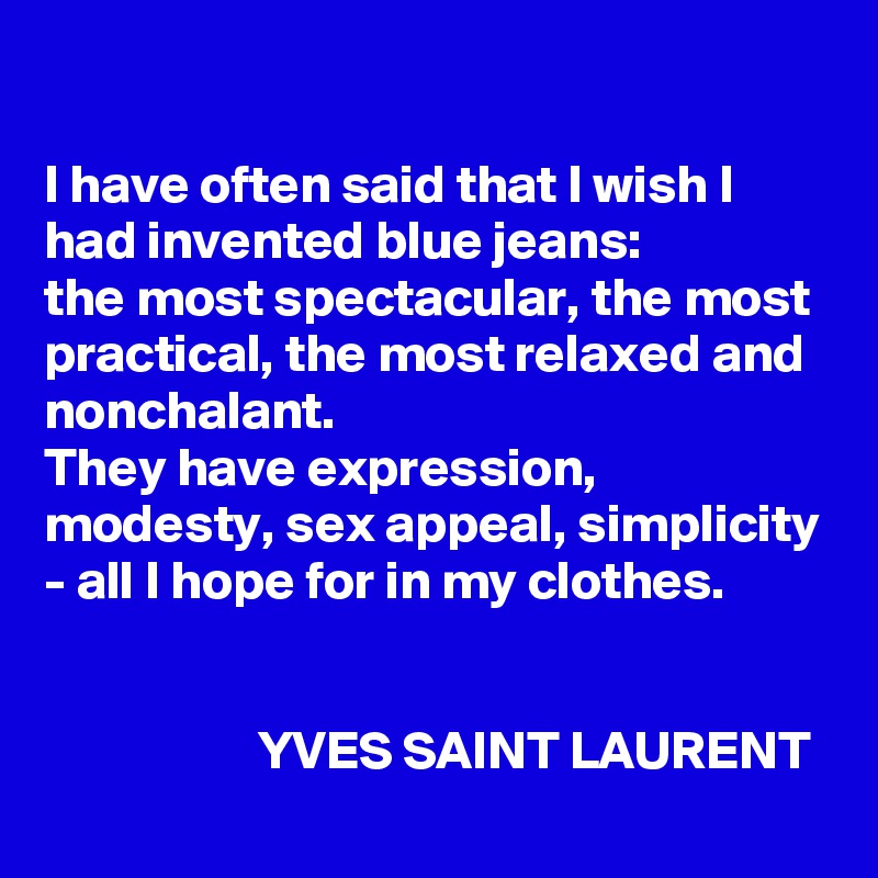 

I have often said that I wish I had invented blue jeans: 
the most spectacular, the most practical, the most relaxed and nonchalant. 
They have expression, modesty, sex appeal, simplicity - all I hope for in my clothes.


                    YVES SAINT LAURENT