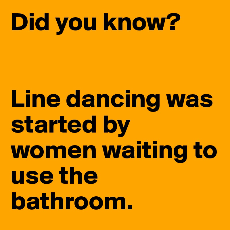 Did you know? 


Line dancing was started by women waiting to use the bathroom.