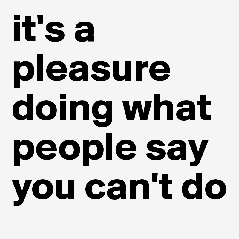 it's a pleasure doing what people say you can't do