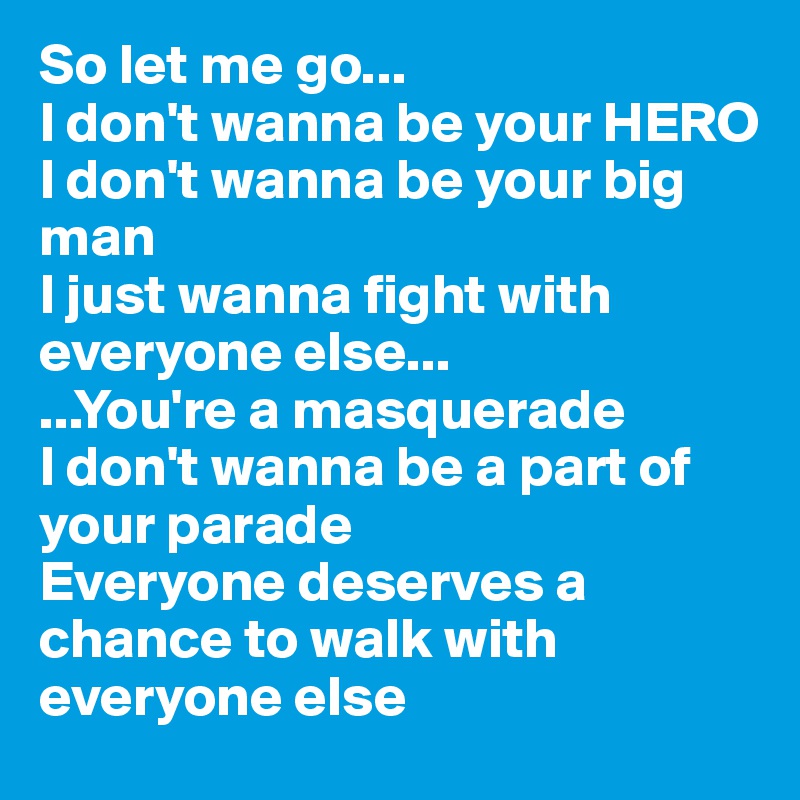 So let me go...
I don't wanna be your HERO
I don't wanna be your big man
I just wanna fight with everyone else...
...You're a masquerade
I don't wanna be a part of your parade
Everyone deserves a chance to walk with everyone else