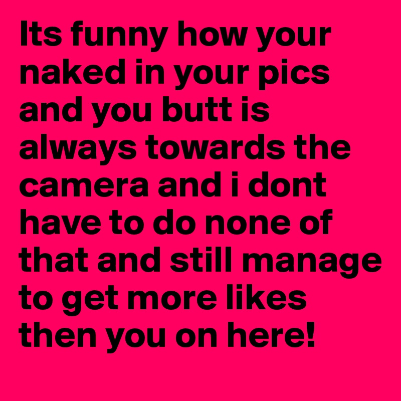 Its funny how your naked in your pics and you butt is always towards the camera and i dont have to do none of that and still manage to get more likes then you on here! 