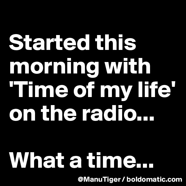
Started this morning with 'Time of my life' on the radio...

What a time...