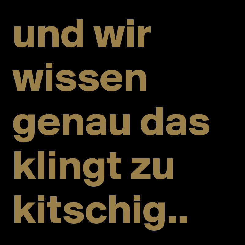 und wir wissen genau das klingt zu kitschig.. 