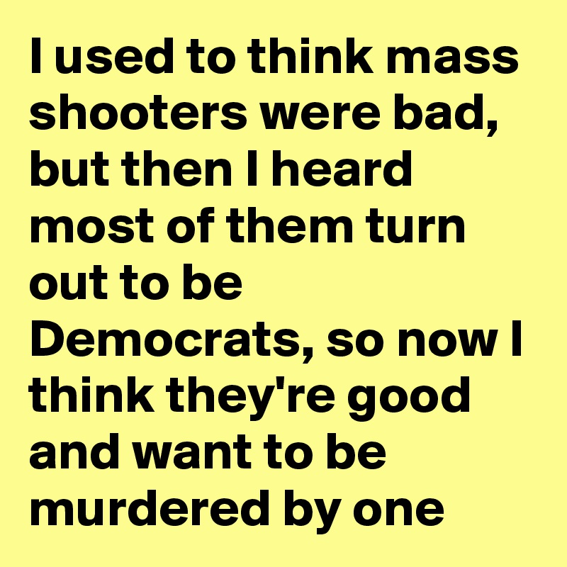 I used to think mass shooters were bad, but then I heard most of them turn out to be Democrats, so now I think they're good and want to be murdered by one