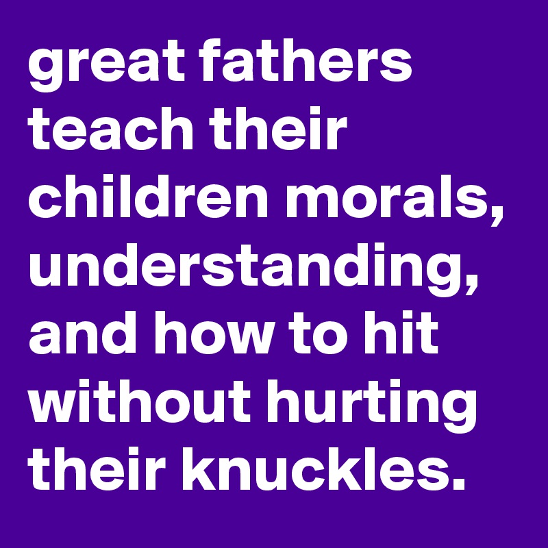 great fathers teach their children morals, understanding, and how to hit without hurting their knuckles.