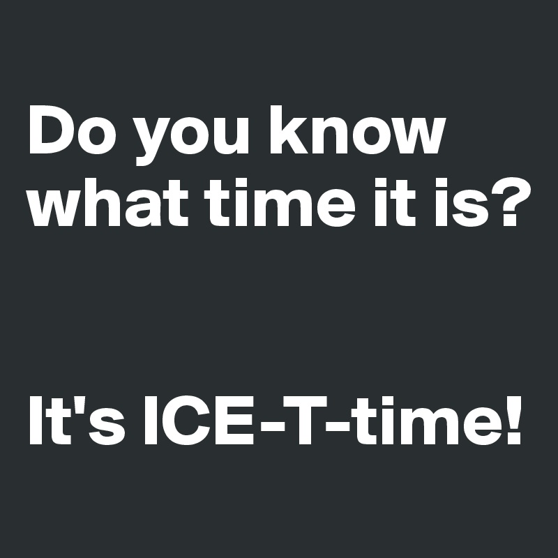 
Do you know what time it is?


It's ICE-T-time!