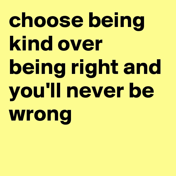choose being kind over being right and you'll never be wrong
