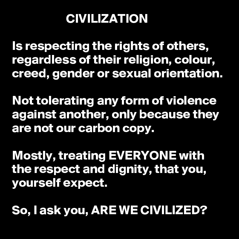                     CIVILIZATION

Is respecting the rights of others, regardless of their religion, colour, creed, gender or sexual orientation. 

Not tolerating any form of violence against another, only because they are not our carbon copy.

Mostly, treating EVERYONE with the respect and dignity, that you, yourself expect.  

So, I ask you, ARE WE CIVILIZED?   