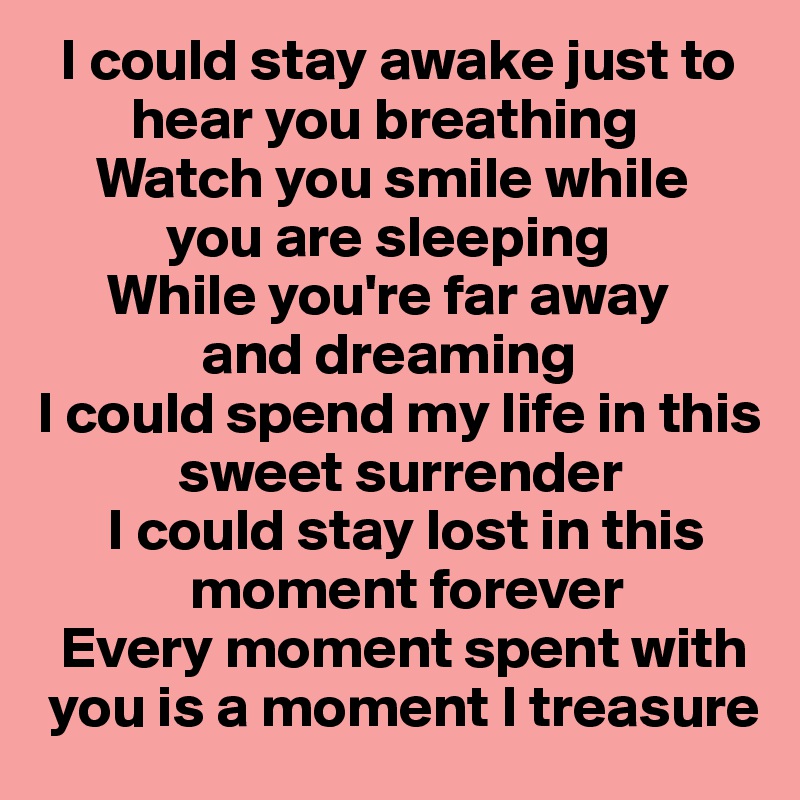   I could stay awake just to  
        hear you breathing
     Watch you smile while     
           you are sleeping
      While you're far away        
              and dreaming
I could spend my life in this   
            sweet surrender
      I could stay lost in this   
             moment forever
  Every moment spent with  
 you is a moment I treasure