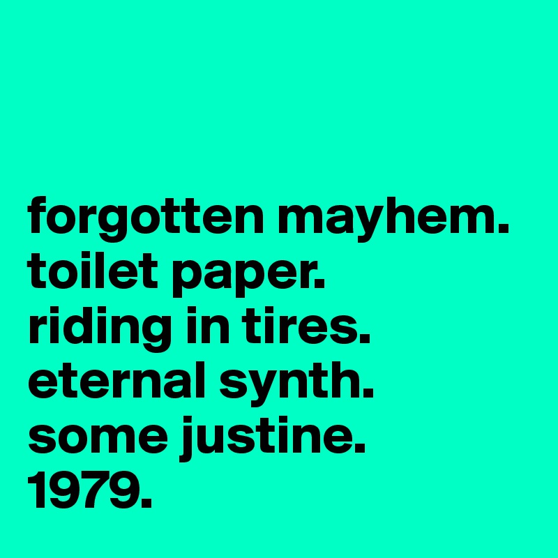 


forgotten mayhem.
toilet paper.
riding in tires.
eternal synth.
some justine.
1979.