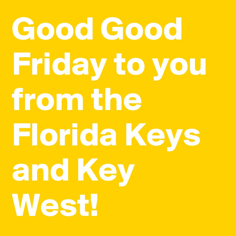 Good Good Friday to you from the Florida Keys and Key West!