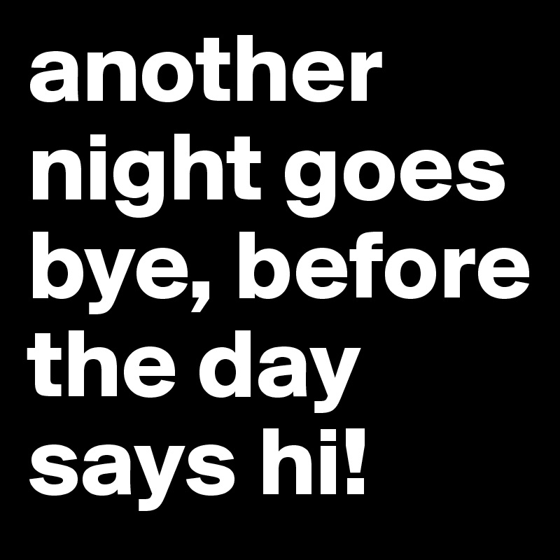 another night goes bye, before the day says hi!