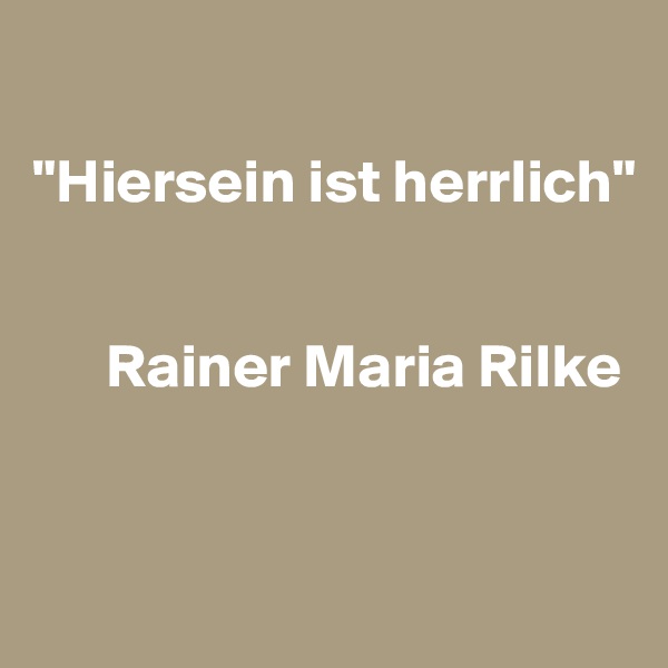 

"Hiersein ist herrlich"


      Rainer Maria Rilke


