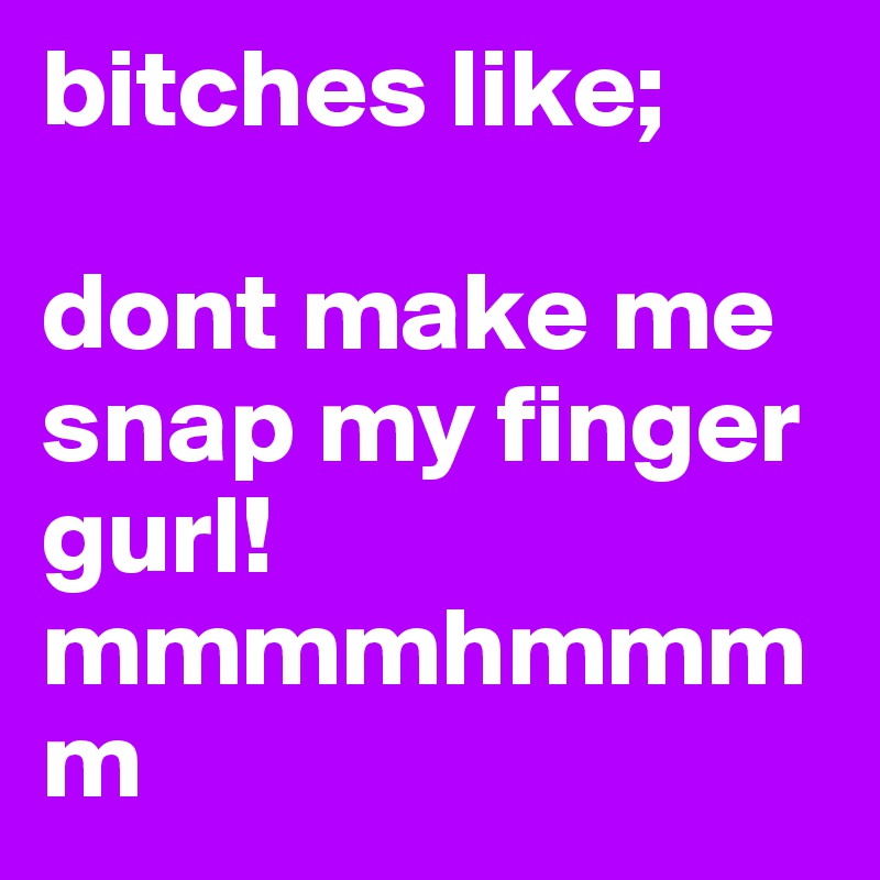 bitches like;

dont make me snap my finger gurl!
mmmmhmmmm