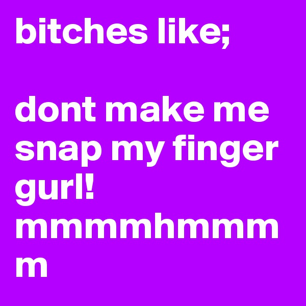 bitches like;

dont make me snap my finger gurl!
mmmmhmmmm
