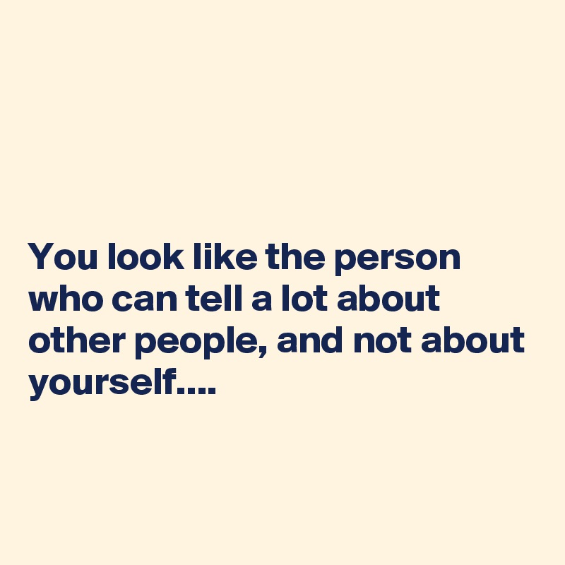 




You look like the person who can tell a lot about other people, and not about yourself....


