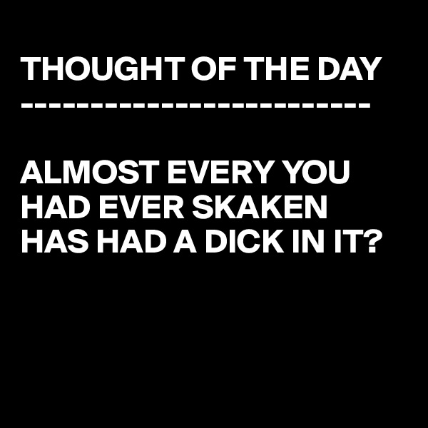 
THOUGHT OF THE DAY
-------------------------

ALMOST EVERY YOU  HAD EVER SKAKEN
HAS HAD A DICK IN IT?



