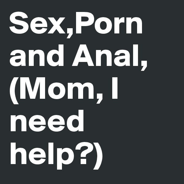 Sex,Porn and Anal, (Mom, I need help?)
