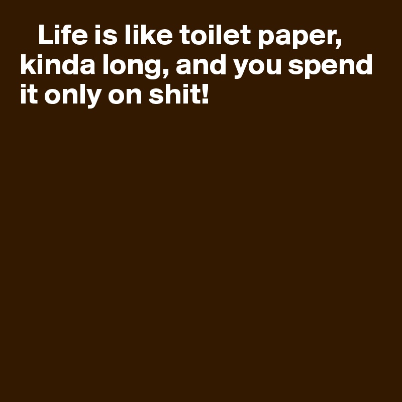    Life is like toilet paper, kinda long, and you spend it only on shit!








