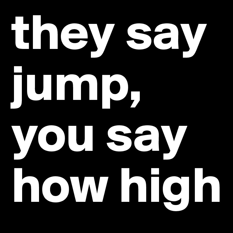 they say jump, you say how high