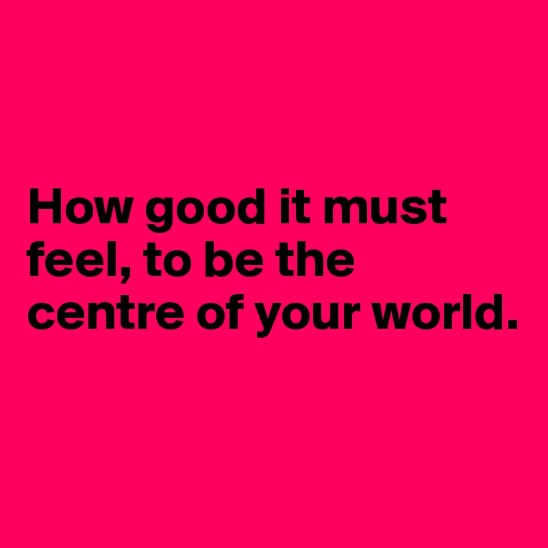 

 
How good it must feel, to be the centre of your world.


