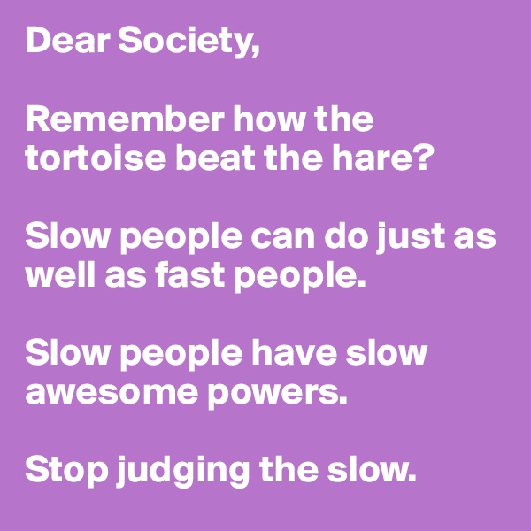 Dear Society, 

Remember how the tortoise beat the hare? 

Slow people can do just as well as fast people. 

Slow people have slow awesome powers. 

Stop judging the slow. 