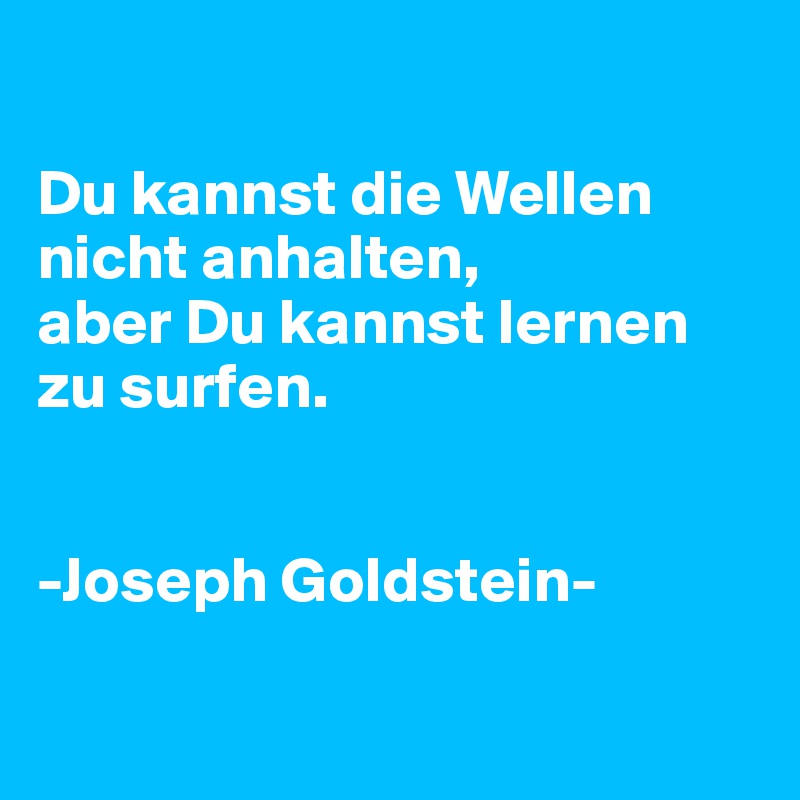 

Du kannst die Wellen nicht anhalten, 
aber Du kannst lernen zu surfen.


-Joseph Goldstein-

