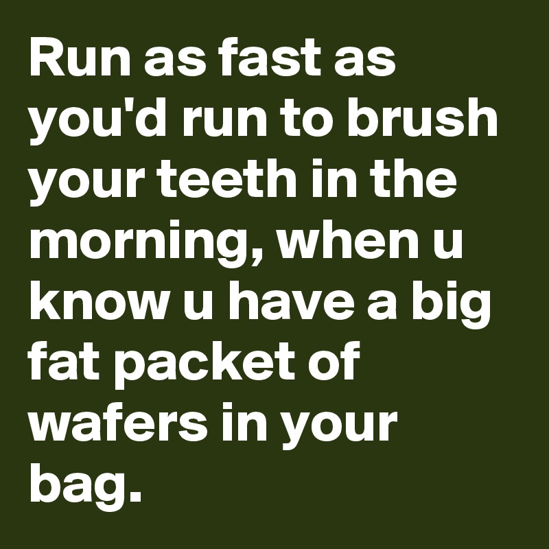 Run as fast as you'd run to brush your teeth in the morning, when u know u have a big fat packet of wafers in your bag.