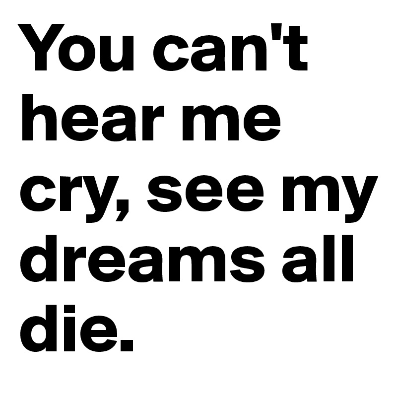 You can't hear me cry, see my dreams all die.