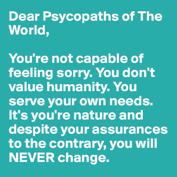 Dear Psycopaths of The World, 

You're not capable of feeling sorry. You don't value humanity. You serve your own needs. It's you're nature and despite your assurances to the contrary, you will NEVER change.