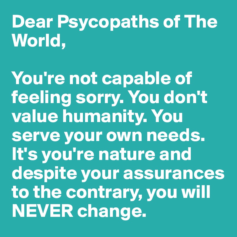Dear Psycopaths of The World, 

You're not capable of feeling sorry. You don't value humanity. You serve your own needs. It's you're nature and despite your assurances to the contrary, you will NEVER change.