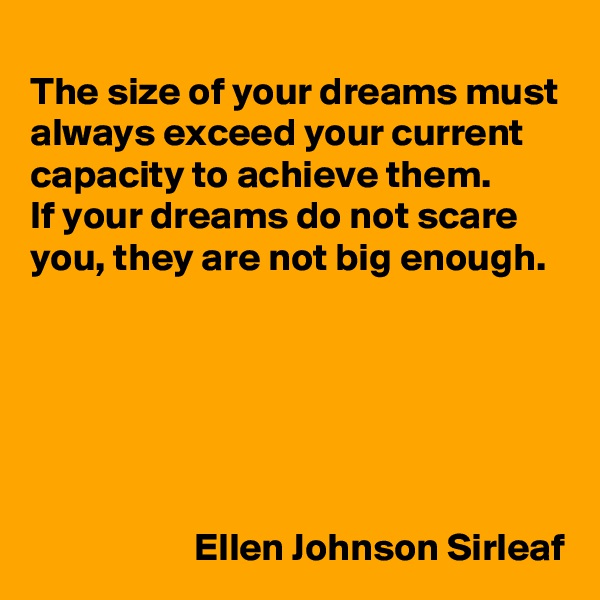
The size of your dreams must always exceed your current capacity to achieve them. 
If your dreams do not scare you, they are not big enough.






                     Ellen Johnson Sirleaf