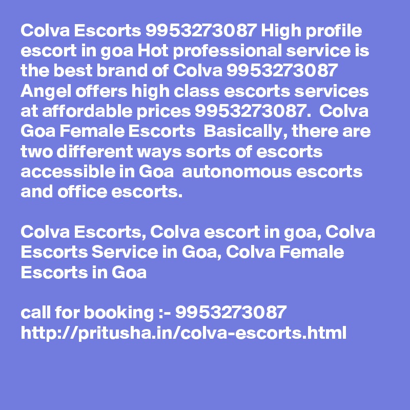 Colva Escorts 9953273087 High profile escort in goa Hot professional service is the best brand of Colva 9953273087 Angel offers high class escorts services at affordable prices 9953273087.  Colva Goa Female Escorts  Basically, there are two different ways sorts of escorts accessible in Goa  autonomous escorts and office escorts. 

Colva Escorts, Colva escort in goa, Colva Escorts Service in Goa, Colva Female Escorts in Goa

call for booking :- 9953273087 
http://pritusha.in/colva-escorts.html


