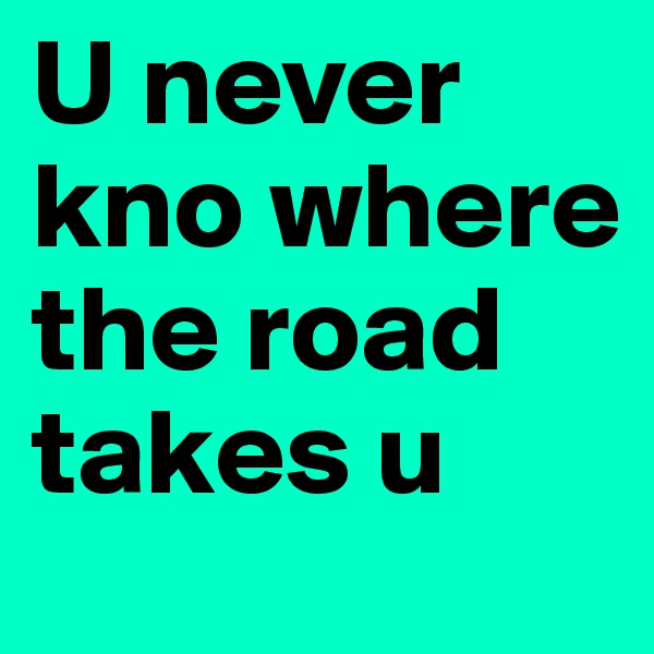 U never kno where the road takes u