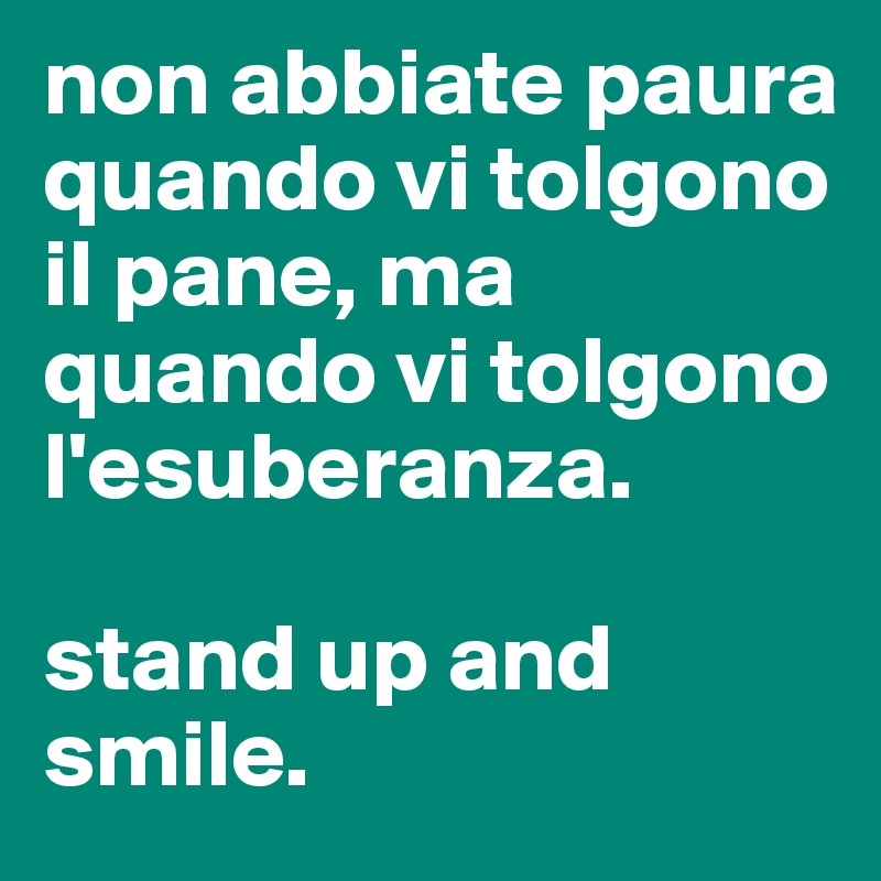 non abbiate paura quando vi tolgono il pane, ma quando vi tolgono l'esuberanza. 

stand up and smile. 