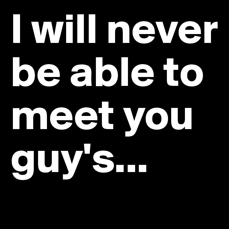 I will never be able to meet you guy's...