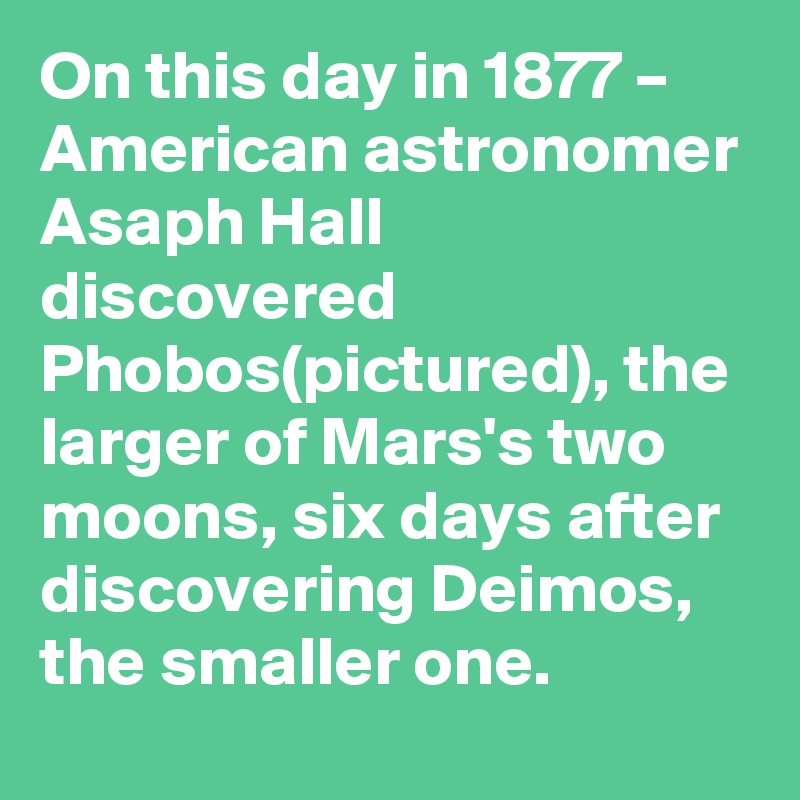 On this day in 1877 – American astronomer Asaph Hall discovered Phobos(pictured), the larger of Mars's two moons, six days after discovering Deimos, the smaller one.