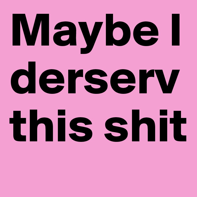 Maybe I derserv this shit 