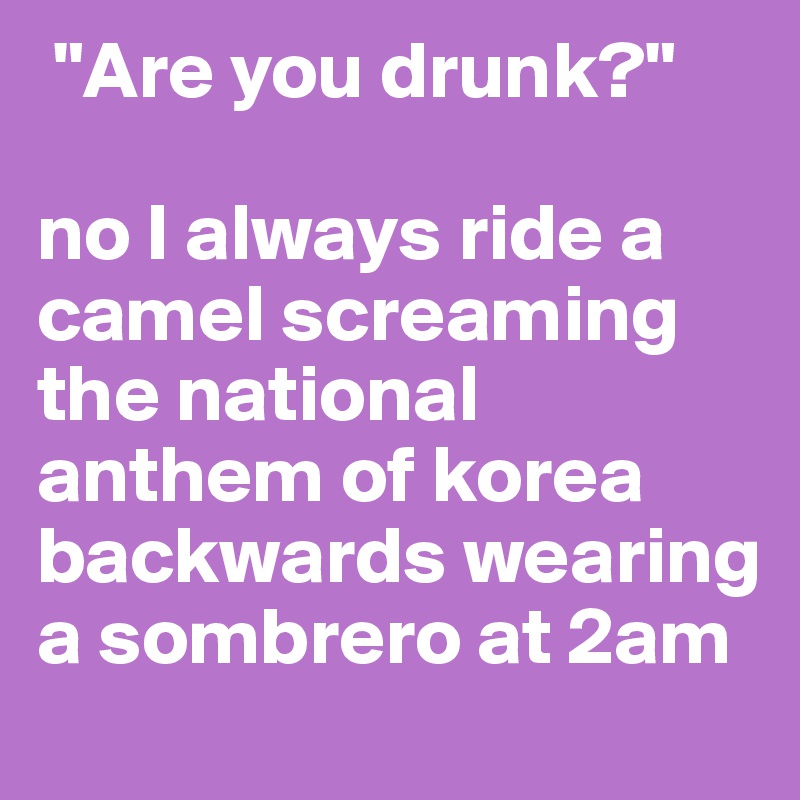 "Are you drunk?"

no I always ride a camel screaming  the national anthem of korea backwards wearing a sombrero at 2am
