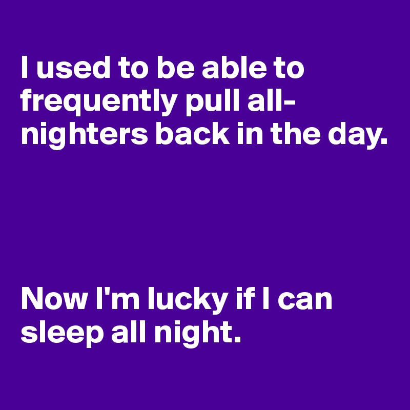 
I used to be able to frequently pull all-nighters back in the day.




Now I'm lucky if I can sleep all night.