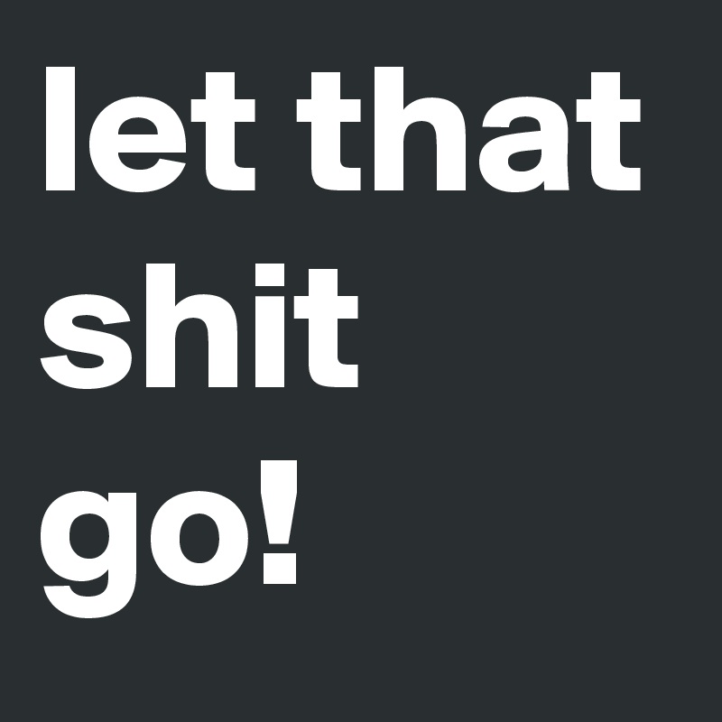 let that shit go!