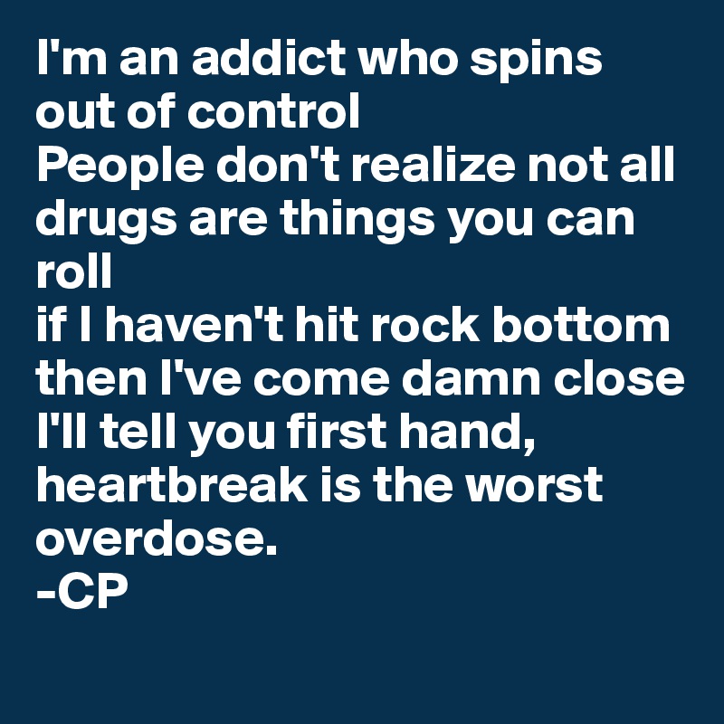 I'm an addict who spins out of control
People don't realize not all drugs are things you can roll
if I haven't hit rock bottom then I've come damn close
I'll tell you first hand, heartbreak is the worst overdose.
-CP