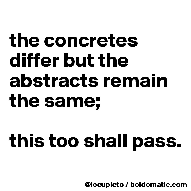 
the concretes differ but the abstracts remain the same; 

this too shall pass. 
