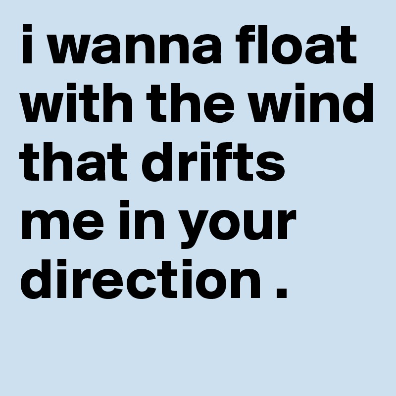 i wanna float with the wind that drifts me in your direction .