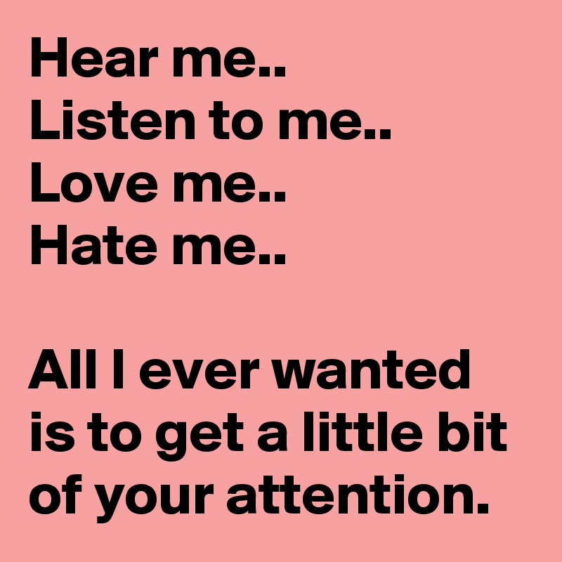 Hear me..
Listen to me..
Love me..
Hate me..

All I ever wanted is to get a little bit of your attention.