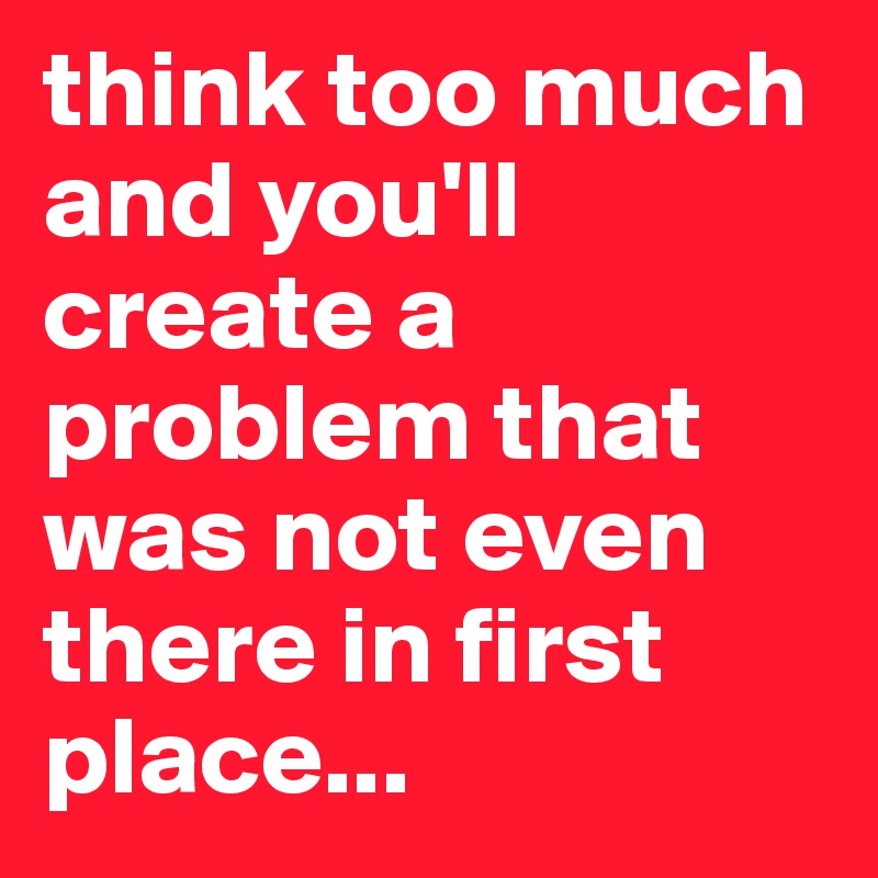 think too much and you'll create a problem that was not even there in first place...