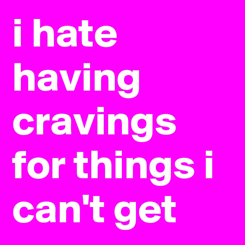 i hate having cravings for things i can't get 