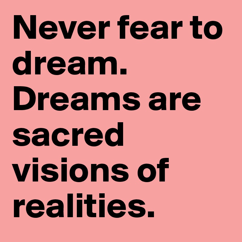 Never fear to dream.
Dreams are sacred visions of realities.