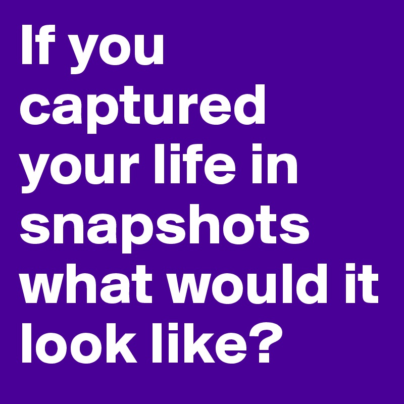If you captured your life in snapshots what would it look like?