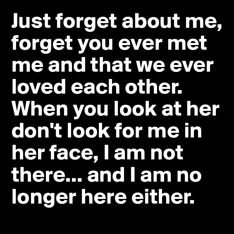 Just forget about me, forget you ever met me and that we ever loved each other. 
When you look at her don't look for me in her face, I am not there... and I am no longer here either. 